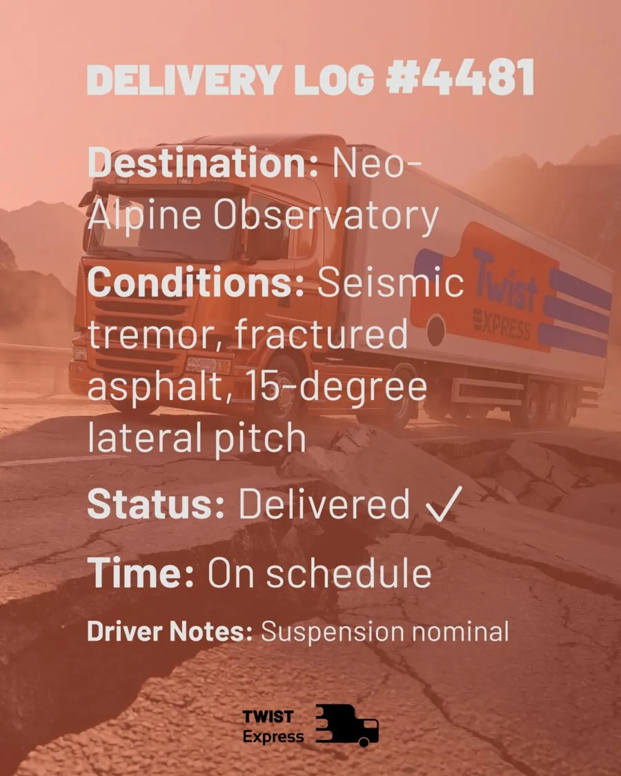 Delivery Log #4481 — Neo-Alpine Observatory. Conditions: seismic tremor, fractured asphalt, 15-degree lateral pitch. Status: delivered, on schedule.